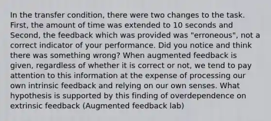 In the transfer condition, there were two changes to the task. First, the amount of time was extended to 10 seconds and Second, the feedback which was provided was "erroneous", not a correct indicator of your performance. Did you notice and think there was something wrong? When augmented feedback is given, regardless of whether it is correct or not, we tend to pay attention to this information at the expense of processing our own intrinsic feedback and relying on our own senses. What hypothesis is supported by this finding of overdependence on extrinsic feedback (Augmented feedback lab)