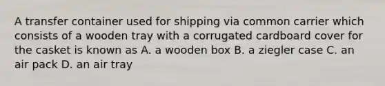 A transfer container used for shipping via common carrier which consists of a wooden tray with a corrugated cardboard cover for the casket is known as A. a wooden box B. a ziegler case C. an air pack D. an air tray