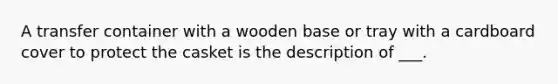 A transfer container with a wooden base or tray with a cardboard cover to protect the casket is the description of ___.