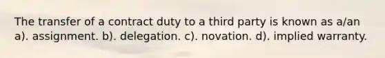 The transfer of a contract duty to a third party is known as a/an a). assignment. b). delegation. c). novation. d). implied warranty.
