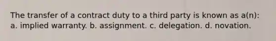 The transfer of a contract duty to a third party is known as a(n): a. implied warranty. b. assignment. c. delegation. d. novation.