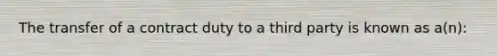 The transfer of a contract duty to a third party is known as a(n):