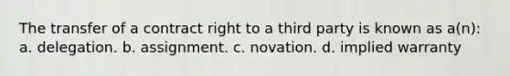 The transfer of a contract right to a third party is known as a(n): a. delegation. b. assignment. c. novation. d. implied warranty