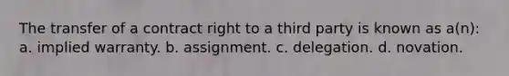 The transfer of a contract right to a third party is known as a(n): a. implied warranty. b. assignment. c. delegation. d. novation.