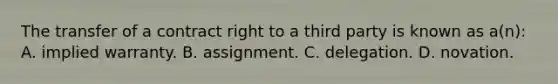 The transfer of a contract right to a third party is known as a(n): A. implied warranty. B. assignment. C. delegation. D. novation.