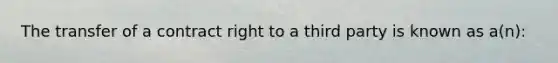 The transfer of a contract right to a third party is known as a(n):
