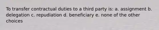 To transfer contractual duties to a third party is: a. assignment b. delegation c. repudiation d. beneficiary e. none of the other choices