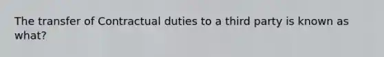 The transfer of Contractual duties to a third party is known as what?