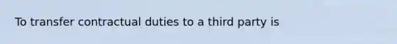 To transfer contractual duties to a third party is