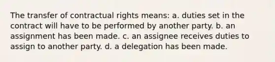 The transfer of contractual rights means: a. duties set in the contract will have to be performed by another party. b. an assignment has been made. c. an assignee receives duties to assign to another party. d. a delegation has been made.