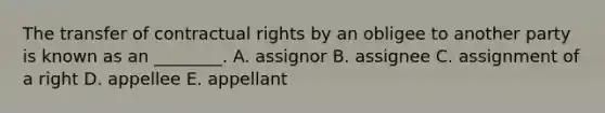 The transfer of contractual rights by an obligee to another party is known as an​ ________. A. assignor B. assignee C. assignment of a right D. appellee E. appellant