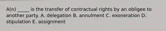 A(n) _____ is the transfer of contractual rights by an obligee to another party. A. delegation B. annulment C. exoneration D. stipulation E. assignment