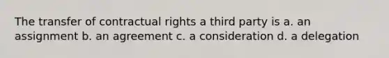 The transfer of contractual rights a third party is a. an assignment b. an agreement c. a consideration d. a delegation