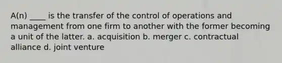 A(n) ____ is the transfer of the control of operations and management from one firm to another with the former becoming a unit of the latter. a. acquisition b. merger c. contractual alliance d. joint venture