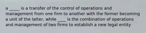 a _____ is a transfer of the control of operations and management from one firm to another with the former becoming a unit of the latter, while ____ is the combination of operations and management of two firms to establish a new legal entity