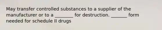 May transfer controlled substances to a supplier of the manufacturer or to a ________ for destruction. _______ form needed for schedule II drugs