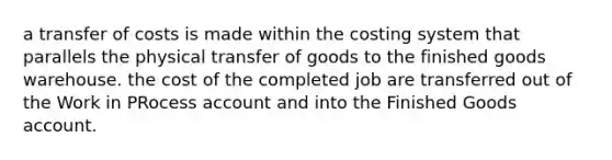 a transfer of costs is made within the costing system that parallels the physical transfer of goods to the finished goods warehouse. the cost of the completed job are transferred out of the Work in PRocess account and into the Finished Goods account.