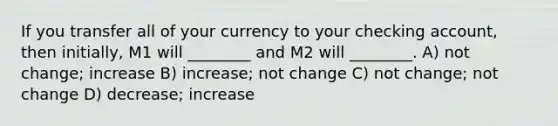 If you transfer all of your currency to your checking account, then initially, M1 will ________ and M2 will ________. A) not change; increase B) increase; not change C) not change; not change D) decrease; increase