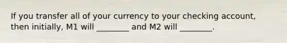 If you transfer all of your currency to your checking account, then initially, M1 will ________ and M2 will ________.