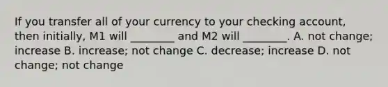 If you transfer all of your currency to your checking​ account, then​ initially, M1 will​ ________ and M2 will​ ________. A. not​ change; increase B. ​increase; not change C. ​decrease; increase D. not​ change; not change