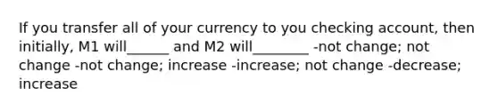 If you transfer all of your currency to you checking account, then initially, M1 will______ and M2 will________ -not change; not change -not change; increase -increase; not change -decrease; increase