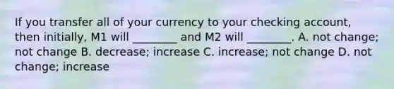 If you transfer all of your currency to your checking​ account, then​ initially, M1 will​ ________ and M2 will​ ________. A. not​ change; not change B. ​decrease; increase C. ​increase; not change D. not​ change; increase