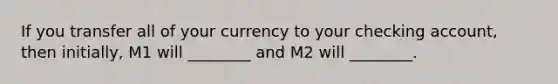 If you transfer all of your currency to your checking​ account, then​ initially, M1 will​ ________ and M2 will​ ________.