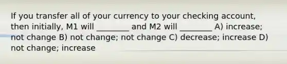 If you transfer all of your currency to your checking account, then initially, M1 will ________ and M2 will ________ A) increase; not change B) not change; not change C) decrease; increase D) not change; increase