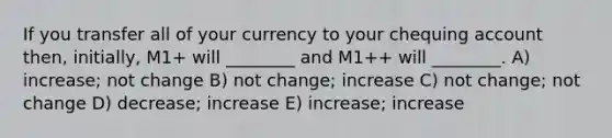 If you transfer all of your currency to your chequing account then, initially, M1+ will ________ and M1++ will ________. A) increase; not change B) not change; increase C) not change; not change D) decrease; increase E) increase; increase