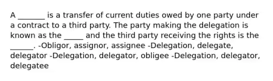 A _______ is a transfer of current duties owed by one party under a contract to a third party. The party making the delegation is known as the _____ and the third party receiving the rights is the ______. -Obligor, assignor, assignee -Delegation, delegate, delegator -Delegation, delegator, obligee -Delegation, delegator, delegatee