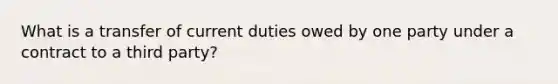 What is a transfer of current duties owed by one party under a contract to a third party?