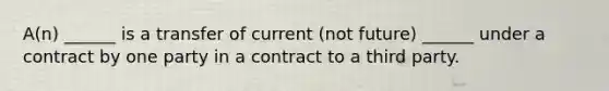 A(n) ______ is a transfer of current (not future) ______ under a contract by one party in a contract to a third party.