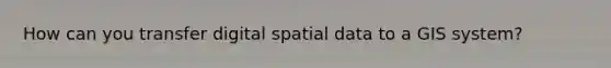 How can you transfer digital spatial data to a GIS system?