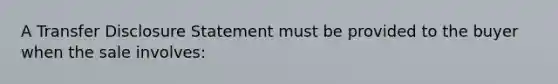 A Transfer Disclosure Statement must be provided to the buyer when the sale involves: