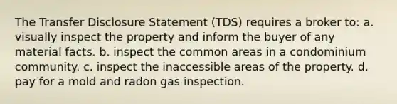 The Transfer Disclosure Statement (TDS) requires a broker to: a. visually inspect the property and inform the buyer of any material facts. b. inspect the common areas in a condominium community. c. inspect the inaccessible areas of the property. d. pay for a mold and radon gas inspection.