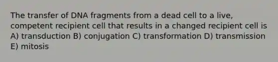 The transfer of DNA fragments from a dead cell to a live, competent recipient cell that results in a changed recipient cell is A) transduction B) conjugation C) transformation D) transmission E) mitosis