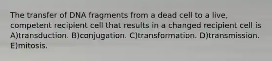 The transfer of DNA fragments from a dead cell to a live, competent recipient cell that results in a changed recipient cell is A)transduction. B)conjugation. C)transformation. D)transmission. E)mitosis.