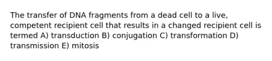 The transfer of DNA fragments from a dead cell to a live, competent recipient cell that results in a changed recipient cell is termed A) transduction B) conjugation C) transformation D) transmission E) mitosis