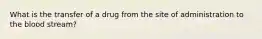 What is the transfer of a drug from the site of administration to the blood stream?