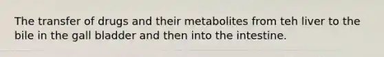 The transfer of drugs and their metabolites from teh liver to the bile in the gall bladder and then into the intestine.