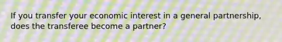 If you transfer your economic interest in a general partnership, does the transferee become a partner?