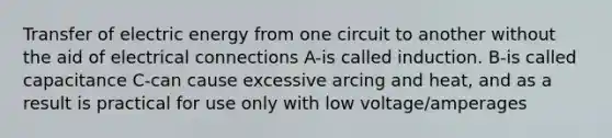 Transfer of electric energy from one circuit to another without the aid of electrical connections A-is called induction. B-is called capacitance C-can cause excessive arcing and heat, and as a result is practical for use only with low voltage/amperages