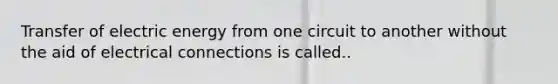 Transfer of electric energy from one circuit to another without the aid of electrical connections is called..