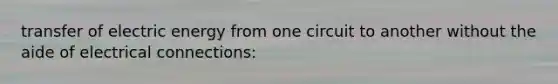 transfer of electric energy from one circuit to another without the aide of electrical connections: