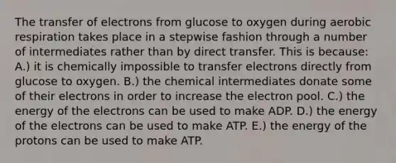 The transfer of electrons from glucose to oxygen during aerobic respiration takes place in a stepwise fashion through a number of intermediates rather than by direct transfer. This is because: A.) it is chemically impossible to transfer electrons directly from glucose to oxygen. B.) the chemical intermediates donate some of their electrons in order to increase the electron pool. C.) the energy of the electrons can be used to make ADP. D.) the energy of the electrons can be used to make ATP. E.) the energy of the protons can be used to make ATP.