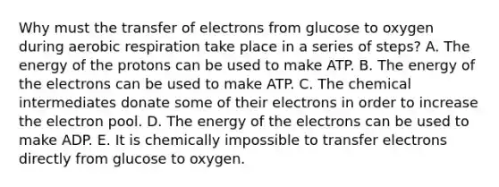 Why must the transfer of electrons from glucose to oxygen during aerobic respiration take place in a series of steps? A. The energy of the protons can be used to make ATP. B. The energy of the electrons can be used to make ATP. C. The chemical intermediates donate some of their electrons in order to increase the electron pool. D. The energy of the electrons can be used to make ADP. E. It is chemically impossible to transfer electrons directly from glucose to oxygen.