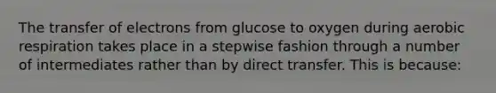 The transfer of electrons from glucose to oxygen during aerobic respiration takes place in a stepwise fashion through a number of intermediates rather than by direct transfer. This is because: