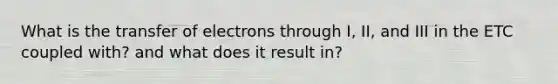 What is the transfer of electrons through I, II, and III in the ETC coupled with? and what does it result in?