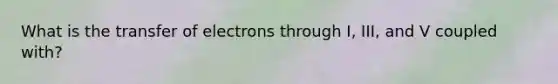 What is the transfer of electrons through I, III, and V coupled with?