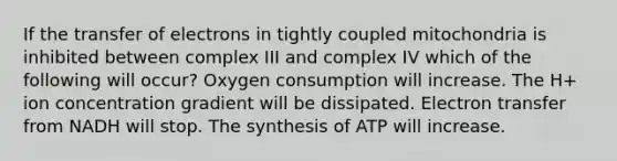 If the transfer of electrons in tightly coupled mitochondria is inhibited between complex III and complex IV which of the following will occur? Oxygen consumption will increase. The H+ ion concentration gradient will be dissipated. Electron transfer from NADH will stop. The synthesis of ATP will increase.